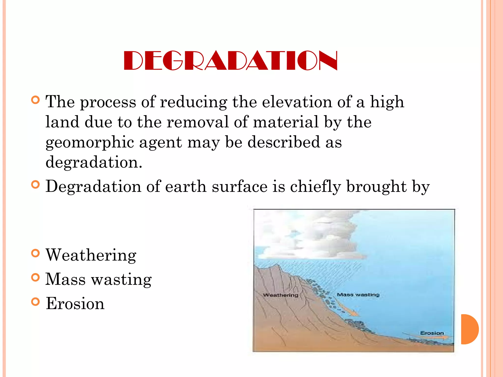 DEGRADATION
 The process of reducing the elevation of a high
land due to the removal of material by the
geomorphic agent may be described as
degradation.
 Degradation of earth surface is chiefly brought by
 Weathering
 Mass wasting
 Erosion
 