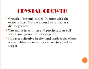 CRYSTAL GROWTH
 Growth of crystal in rock fracture with the
evaporation of saline ground water causes
disintegration
 The salt is in solution and precipitate as soil
water and ground water evaporate.
 It is most effective in dry land landscapes where
water tables are near the surface (e.g., saline
seeps)
 