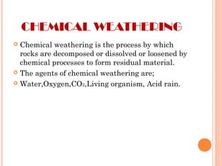 CHEMICAL WEATHERING
 Chemical weathering is the process by which
rocks are decomposed or dissolved or loosened by
chemical processes to form residual material.
 The agents of chemical weathering are;
 Water,Oxygen,CO2,Living organism, Acid rain.
 