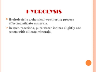HYDROLYSIS
 Hydrolysis is a chemical weathering process
affecting silicate minerals.
 In such reactions, pure water ionizes slightly and
reacts with silicate minerals.
 