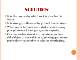 SOLUTION
 It is the process by which rock is dissolved in
water.
 It is strongly influenced by pH and temperature.
 When water becomes saturated, chemicals may
precipitate out forming evaporate deposits.
 Calcium carbonate(calcite, limestone),sodium
chloride(salt), and calcium sulphate(gypsum) are
particularly vulnerable to solution weathering.
 