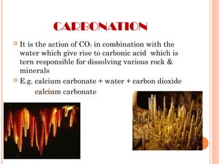 CARBONATION
 It is the action of CO2 in combination with the
water which give rise to carbonic acid which is
tern responsible for dissolving various rock &
minerals
 E.g. calcium carbonate + water + carbon dioxide
calcium carbonate
 