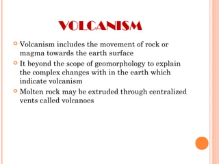 VOLCANISM
 Volcanism includes the movement of rock or
magma towards the earth surface
 It beyond the scope of geomorphology to explain
the complex changes with in the earth which
indicate volcanism
 Molten rock may be extruded through centralized
vents called volcanoes
 