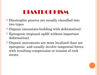 DIASTROPHISM
 Diastrophic process are usually classified into
two types
 Organic (mountain-building with deformation)
 Epirogenic (regional uplift without important
deformation)
 Organic movements are more localized than are
epirogenic and usually involve tangential forces
with resulting compression or tension of rock
strata
 