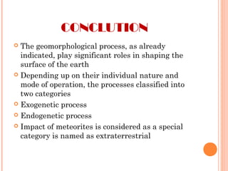 CONCLUTION
 The geomorphological process, as already
indicated, play significant roles in shaping the
surface of the earth
 Depending up on their individual nature and
mode of operation, the processes classified into
two categories
 Exogenetic process
 Endogenetic process
 Impact of meteorites is considered as a special
category is named as extraterrestrial
 