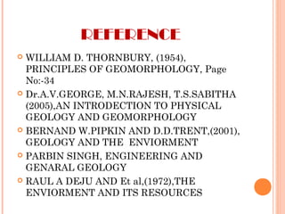 REFERENCE
 WILLIAM D. THORNBURY, (1954),
PRINCIPLES OF GEOMORPHOLOGY, Page
No:-34
 Dr.A.V.GEORGE, M.N.RAJESH, T.S.SABITHA
(2005),AN INTRODECTION TO PHYSICAL
GEOLOGY AND GEOMORPHOLOGY
 BERNAND W.PIPKIN AND D.D.TRENT,(2001),
GEOLOGY AND THE ENVIORMENT
 PARBIN SINGH, ENGINEERING AND
GENARAL GEOLOGY
 RAUL A DEJU AND Et al,(1972),THE
ENVIORMENT AND ITS RESOURCES
 