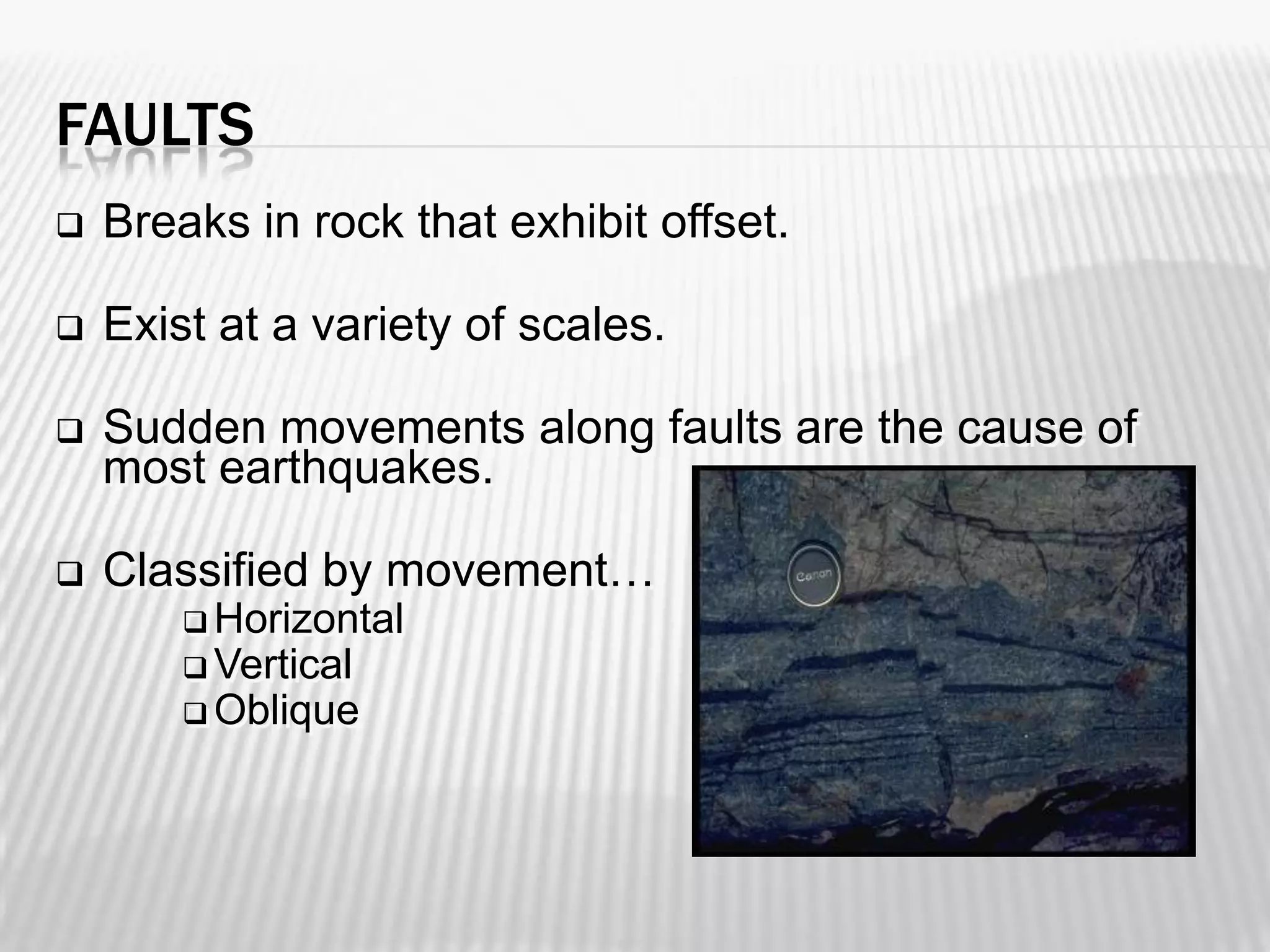 FAULTS


Breaks in rock that exhibit offset.



Exist at a variety of scales.



Sudden movements along faults are the cause of
most earthquakes.



Classified by movement…
 Horizontal
 Vertical
 Oblique

 