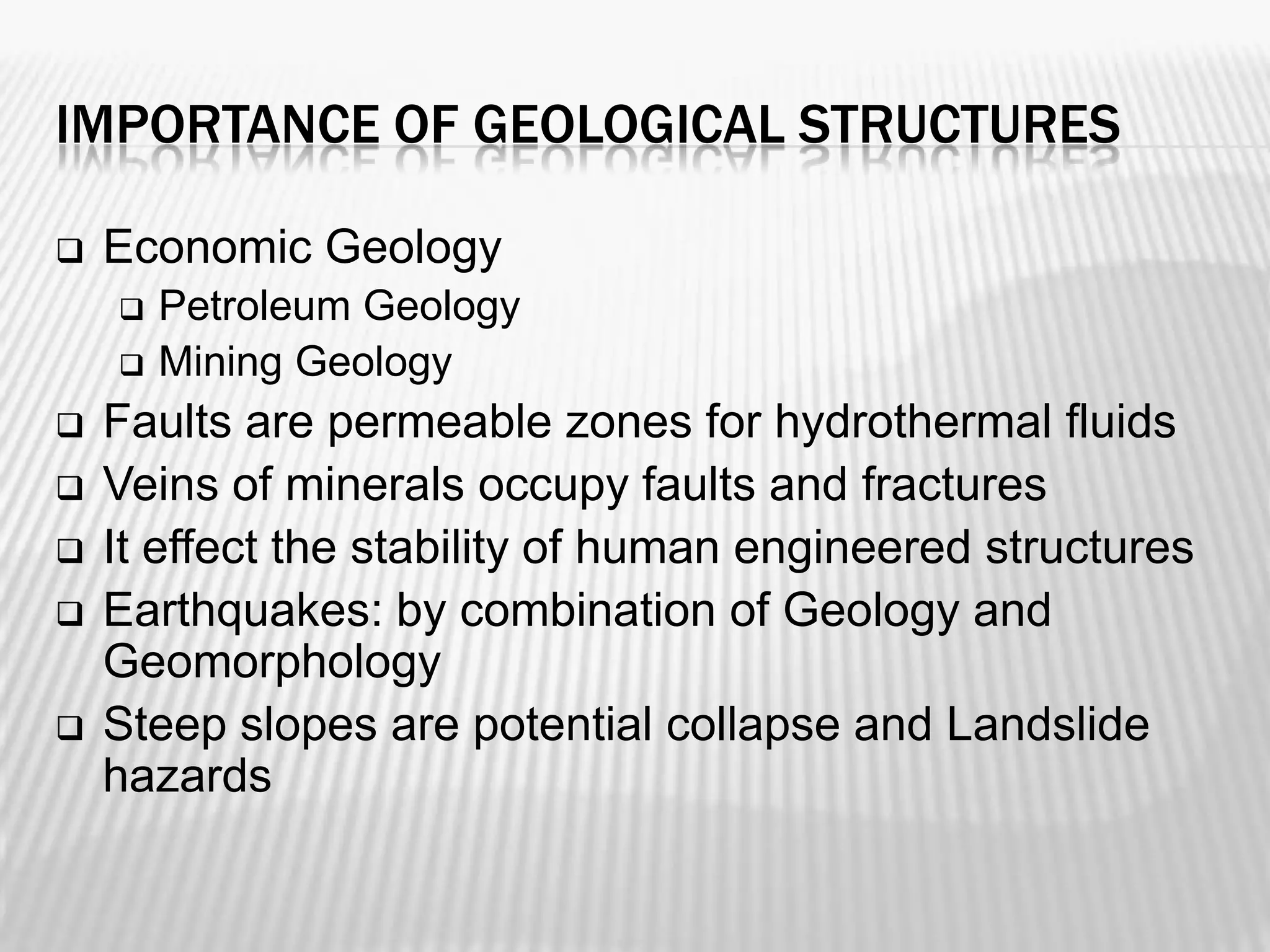 IMPORTANCE OF GEOLOGICAL STRUCTURES


Economic Geology









Petroleum Geology
Mining Geology

Faults are permeable zones for hydrothermal fluids
Veins of minerals occupy faults and fractures
It effect the stability of human engineered structures
Earthquakes: by combination of Geology and
Geomorphology
Steep slopes are potential collapse and Landslide
hazards

 