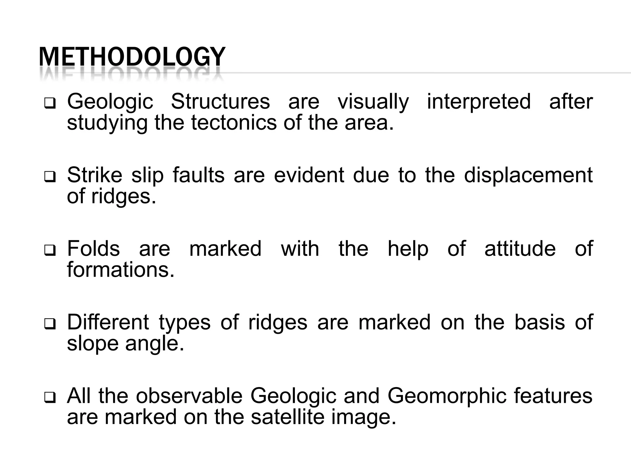 METHODOLOGY


Geologic Structures are visually interpreted after
studying the tectonics of the area.



Strike slip faults are evident due to the displacement
of ridges.



Folds are marked with the help of attitude of
formations.



Different types of ridges are marked on the basis of
slope angle.



All the observable Geologic and Geomorphic features
are marked on the satellite image.

 
