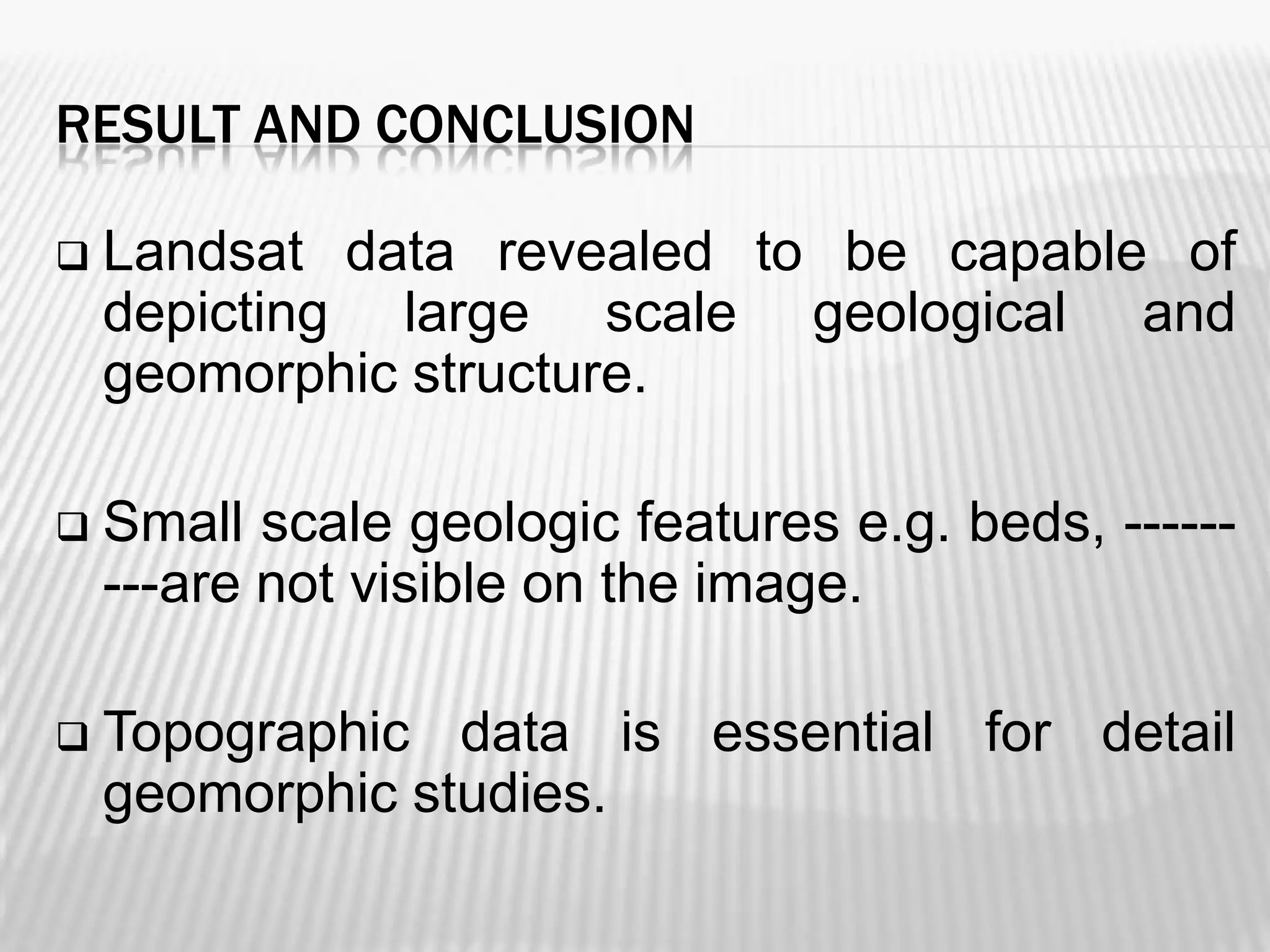 RESULT AND CONCLUSION


Landsat data revealed to be capable of
depicting large scale geological and
geomorphic structure.



Small scale geologic features e.g. beds, --------are not visible on the image.



Topographic data is essential for detail
geomorphic studies.

 