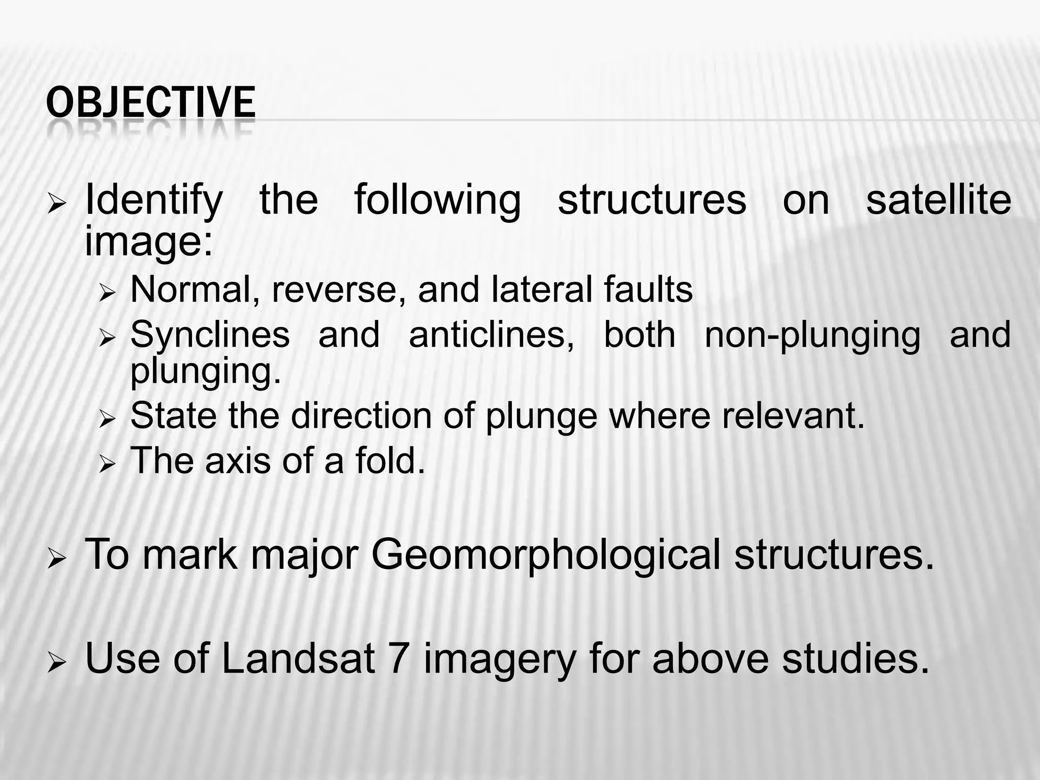 OBJECTIVE


Identify the following structures on satellite
image:






Normal, reverse, and lateral faults
Synclines and anticlines, both non-plunging and
plunging.
State the direction of plunge where relevant.
The axis of a fold.



To mark major Geomorphological structures.



Use of Landsat 7 imagery for above studies.

 