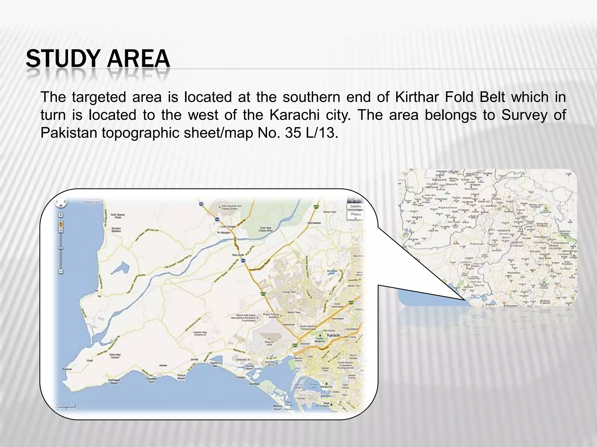 STUDY AREA
The targeted area is located at the southern end of Kirthar Fold Belt which in
turn is located to the west of the Karachi city. The area belongs to Survey of
Pakistan topographic sheet/map No. 35 L/13.

 