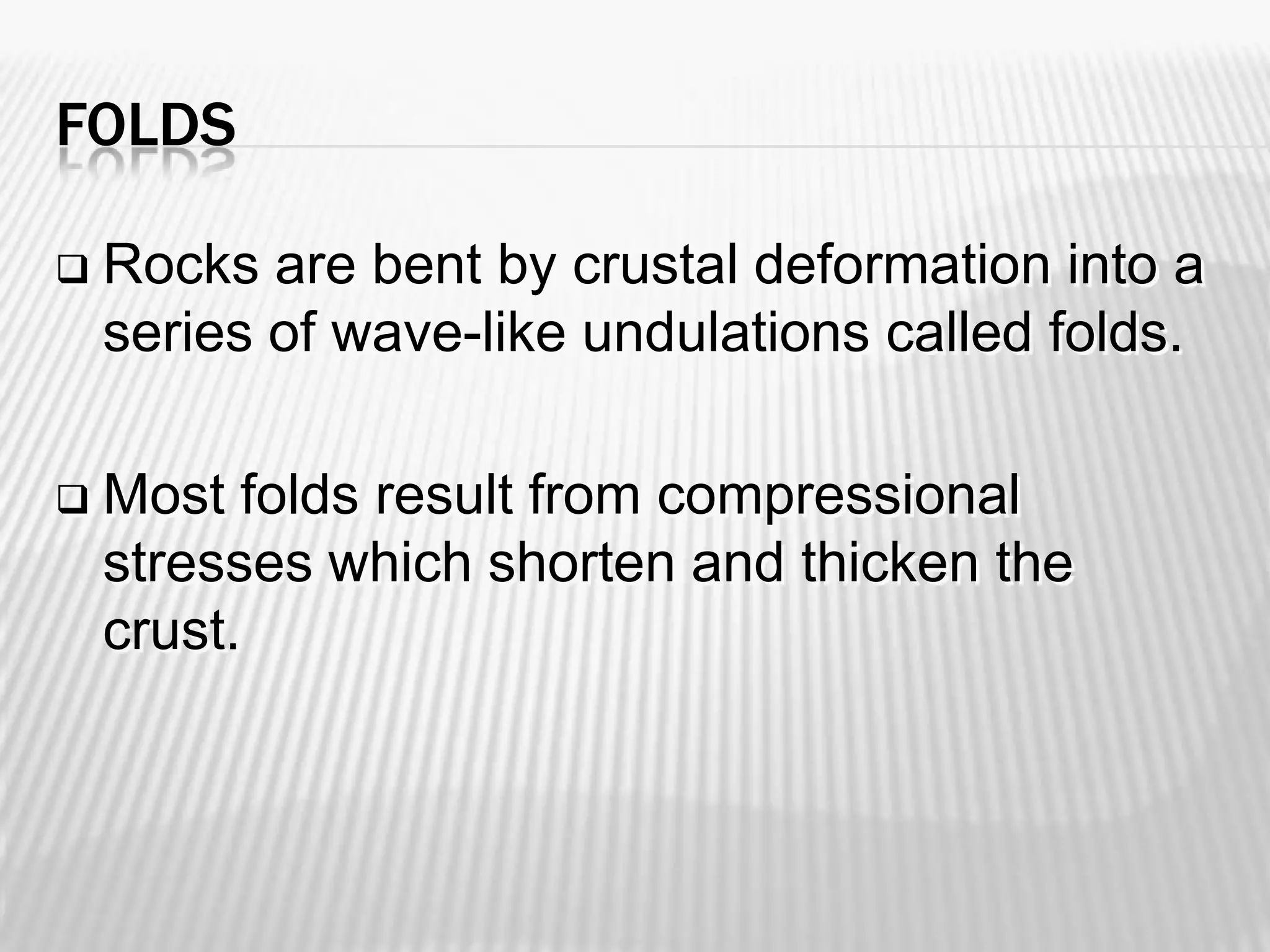 FOLDS


Rocks are bent by crustal deformation into a
series of wave-like undulations called folds.



Most folds result from compressional
stresses which shorten and thicken the
crust.

 