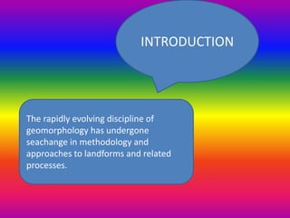 The rapidly evolving discipline of
geomorphology has undergone
seachange in methodology and
approaches to landforms and related
processes.
INTRODUCTION
 