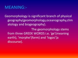 MEANING:-
Geomorphology is significant branch of physical
geography(geomorphology,oceanography,clim
atology and biogeography).
The geomorphology stems
from three GREEK WORDS i.e. ‘ge’(meaning
earth), ‘morphe’(form) and ‘logos’(a
discourse).
 