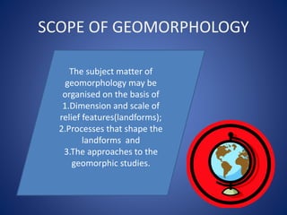 SCOPE OF GEOMORPHOLOGY
The subject matter of
geomorphology may be
organised on the basis of
1.Dimension and scale of
relief features(landforms);
2.Processes that shape the
landforms and
3.The approaches to the
geomorphic studies.
 