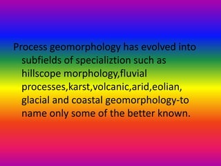 Process geomorphology has evolved into
subfields of specializtion such as
hillscope morphology,fluvial
processes,karst,volcanic,arid,eolian,
glacial and coastal geomorphology-to
name only some of the better known.
 