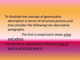 To illustrate the concept of geomorphic
description in terms of structure,process,and
tme,consider the following two descriptive
paragraphs.
The first is empirical;it states what
and where;
The second is explanatory;it denotes how as
well as what and where.
 