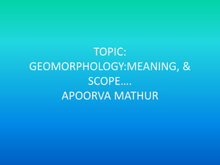TOPIC:
GEOMORPHOLOGY:MEANING, &
SCOPE….
APOORVA MATHUR
 