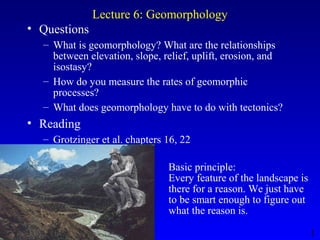 1
Lecture 6: Geomorphology
• Questions
– What is geomorphology? What are the relationships
between elevation, slope, relief, uplift, erosion, and
isostasy?
– How do you measure the rates of geomorphic
processes?
– What does geomorphology have to do with tectonics?
• Reading
– Grotzinger et al. chapters 16, 22
Basic principle:
Every feature of the landscape is
there for a reason. We just have
to be smart enough to figure out
what the reason is.
 