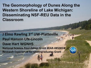 The Geomorphology of Dunes Along the
Western Shoreline of Lake Michigan:
Disseminating NSF-REU Data in the
Classroom


J Elmo Rawling 3rd UW-Platteville
Paul Hanson UN-Lincoln
Dave Hart WGNHS
National Science Foundation Grant #EAR-0850024
Research Experience for Undergraduates Grant
 