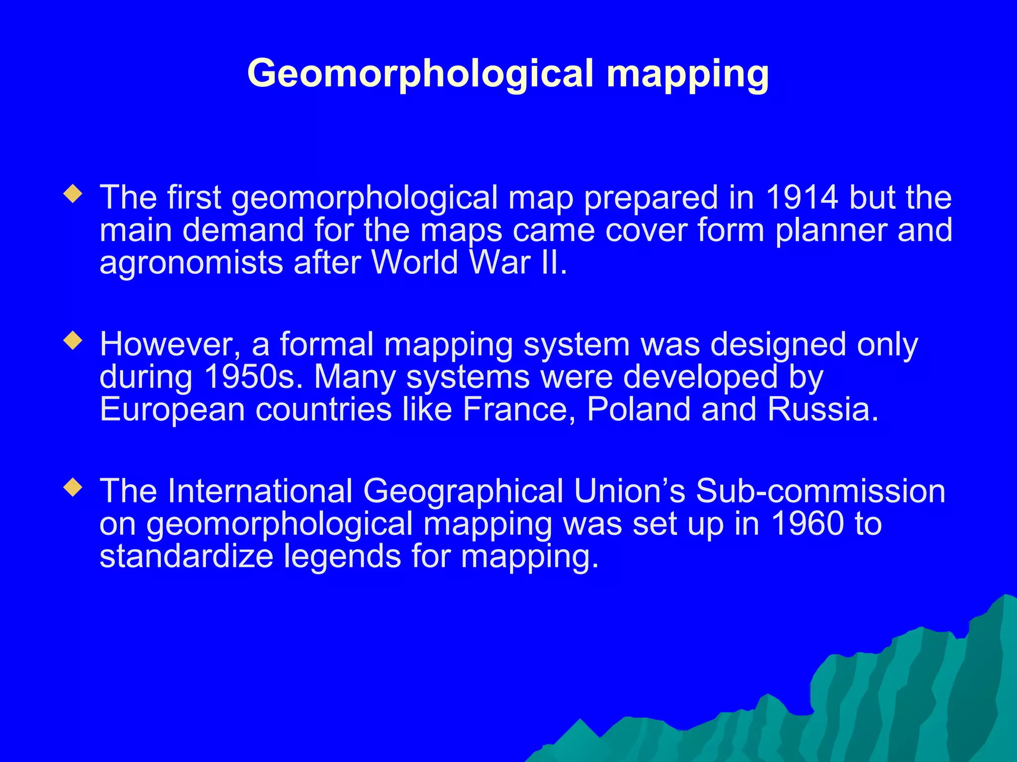 Geomorphological mapping

   The first geomorphological map prepared in 1914 but the
    main demand for the maps came cover form planner and
    agronomists after World War II.

   However, a formal mapping system was designed only
    during 1950s. Many systems were developed by
    European countries like France, Poland and Russia.

   The International Geographical Union’s Sub-commission
    on geomorphological mapping was set up in 1960 to
    standardize legends for mapping.
 