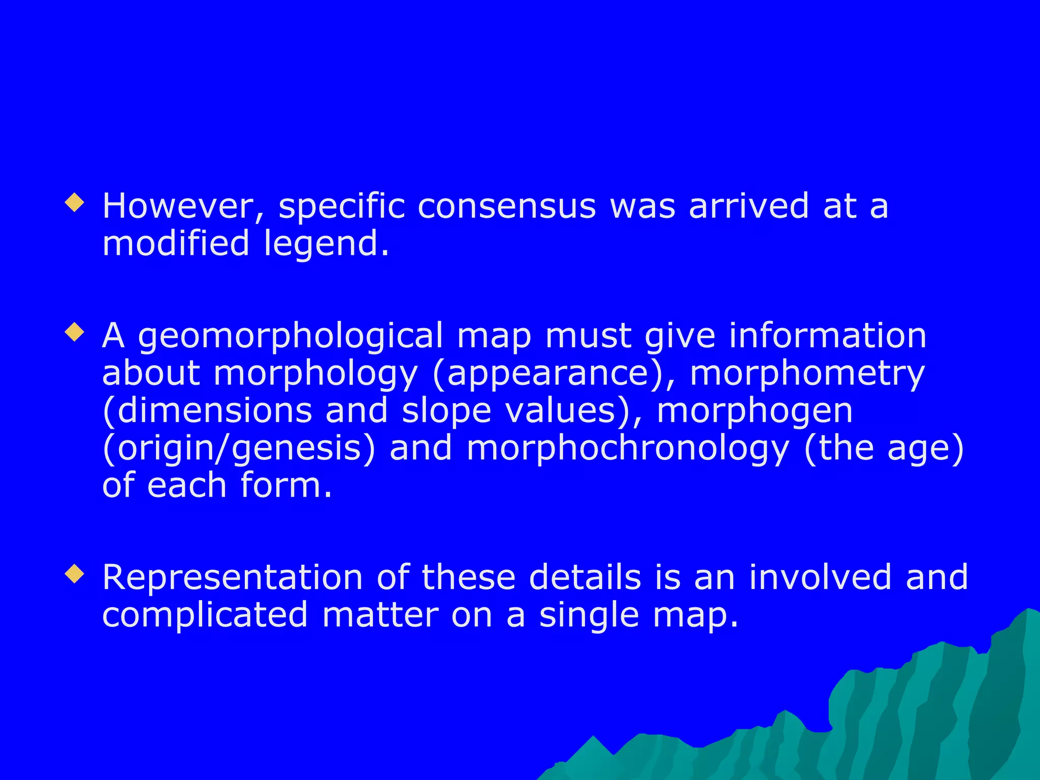    However, specific consensus was arrived at a
    modified legend.

   A geomorphological map must give information
    about morphology (appearance), morphometry
    (dimensions and slope values), morphogen
    (origin/genesis) and morphochronology (the age)
    of each form.

   Representation of these details is an involved and
    complicated matter on a single map.
 