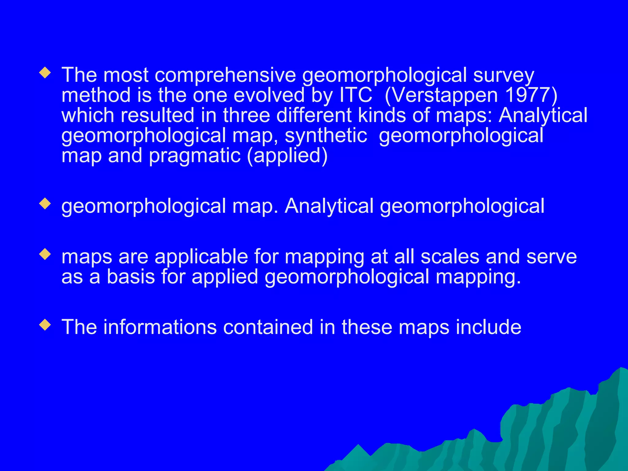    The most comprehensive geomorphological survey
    method is the one evolved by ITC (Verstappen 1977)
    which resulted in three different kinds of maps: Analytical
    geomorphological map, synthetic geomorphological
    map and pragmatic (applied)

   geomorphological map. Analytical geomorphological

   maps are applicable for mapping at all scales and serve
    as a basis for applied geomorphological mapping.

   The informations contained in these maps include
 
