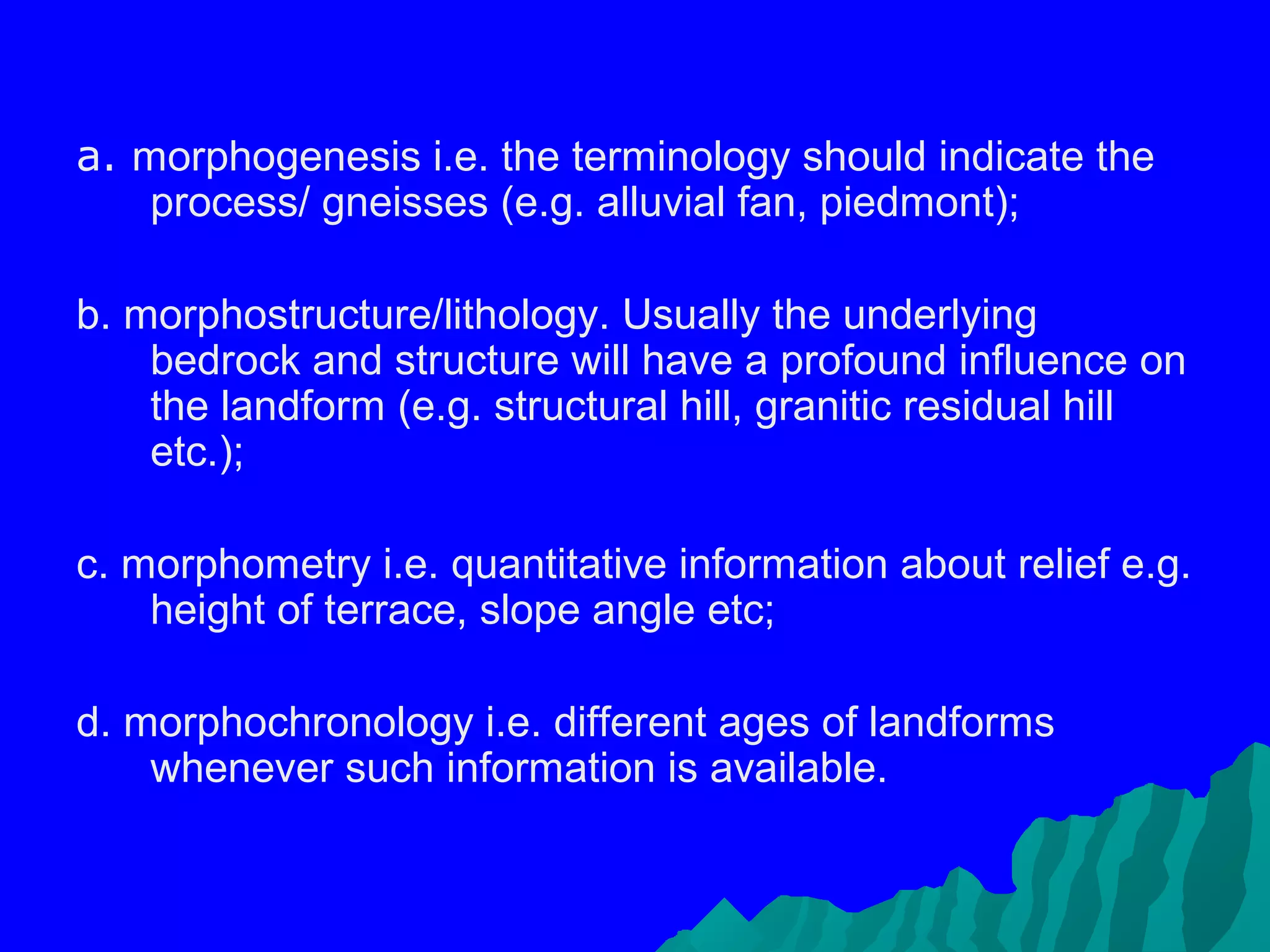 a. morphogenesis i.e. the terminology should indicate the
    process/ gneisses (e.g. alluvial fan, piedmont);

b. morphostructure/lithology. Usually the underlying
    bedrock and structure will have a profound influence on
    the landform (e.g. structural hill, granitic residual hill
    etc.);

c. morphometry i.e. quantitative information about relief e.g.
    height of terrace, slope angle etc;

d. morphochronology i.e. different ages of landforms
    whenever such information is available.
 