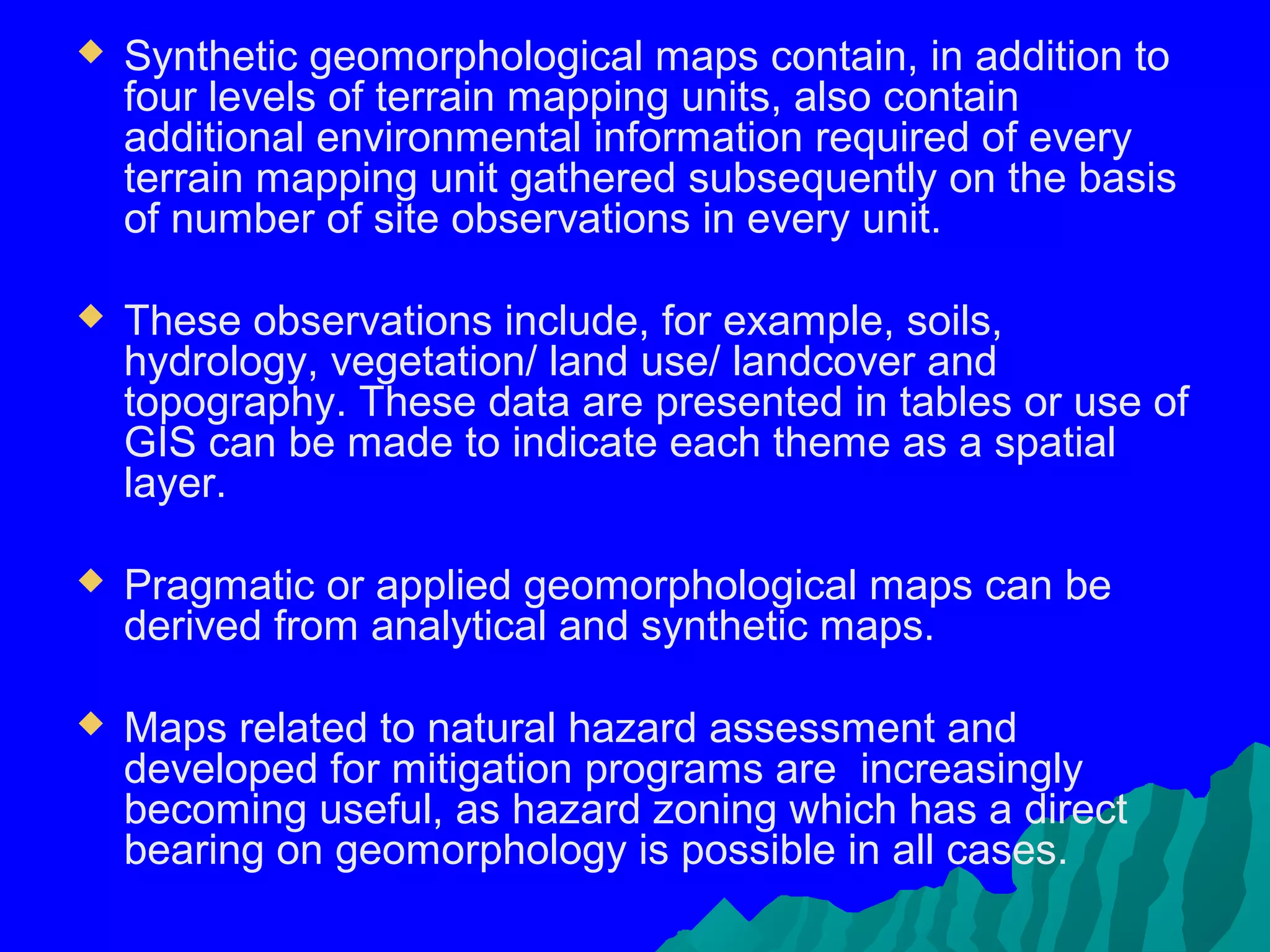    Synthetic geomorphological maps contain, in addition to
    four levels of terrain mapping units, also contain
    additional environmental information required of every
    terrain mapping unit gathered subsequently on the basis
    of number of site observations in every unit.

   These observations include, for example, soils,
    hydrology, vegetation/ land use/ landcover and
    topography. These data are presented in tables or use of
    GIS can be made to indicate each theme as a spatial
    layer.

   Pragmatic or applied geomorphological maps can be
    derived from analytical and synthetic maps.

   Maps related to natural hazard assessment and
    developed for mitigation programs are increasingly
    becoming useful, as hazard zoning which has a direct
    bearing on geomorphology is possible in all cases.
 