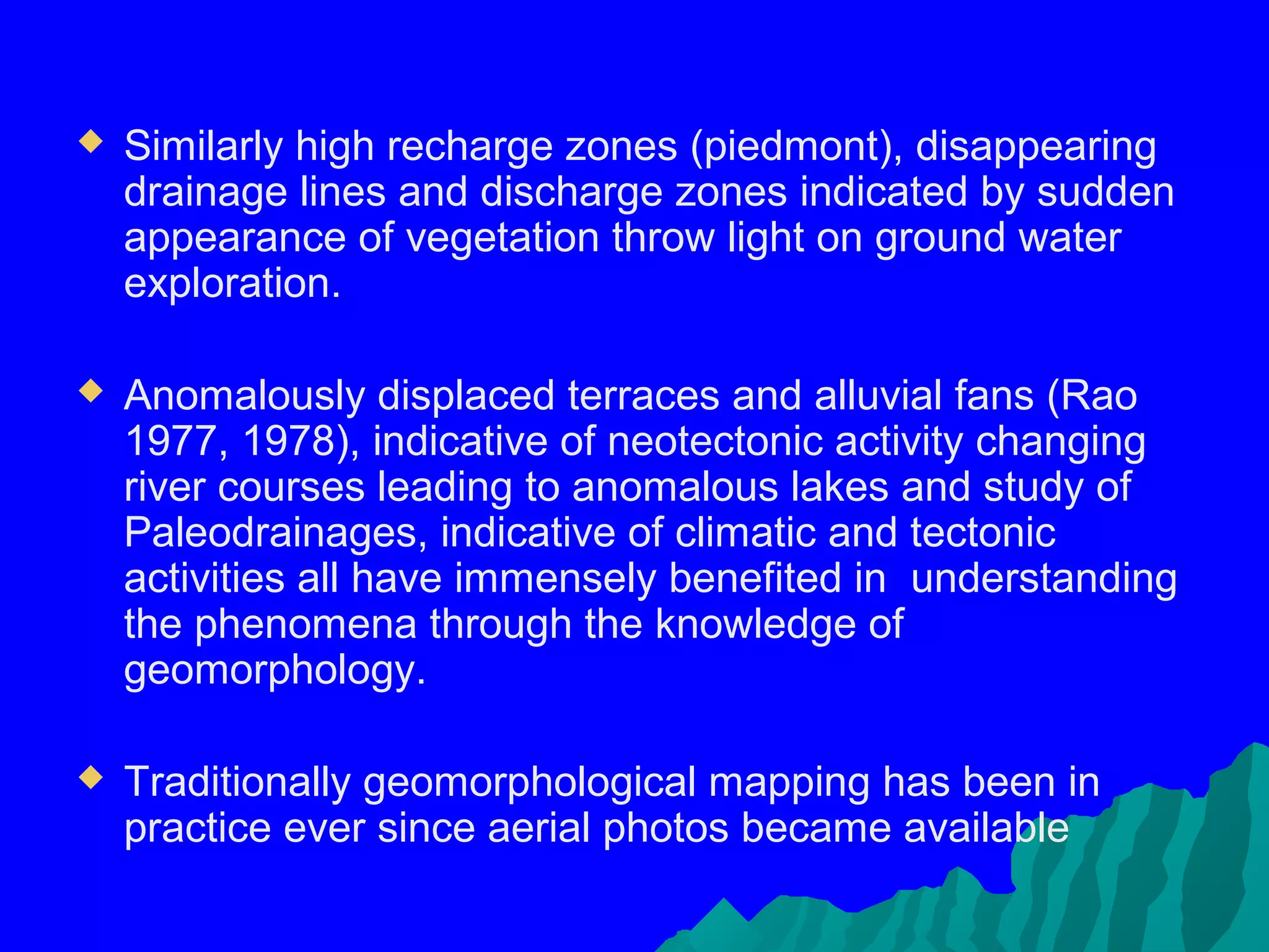    Similarly high recharge zones (piedmont), disappearing
    drainage lines and discharge zones indicated by sudden
    appearance of vegetation throw light on ground water
    exploration.

   Anomalously displaced terraces and alluvial fans (Rao
    1977, 1978), indicative of neotectonic activity changing
    river courses leading to anomalous lakes and study of
    Paleodrainages, indicative of climatic and tectonic
    activities all have immensely benefited in understanding
    the phenomena through the knowledge of
    geomorphology.

   Traditionally geomorphological mapping has been in
    practice ever since aerial photos became available
 