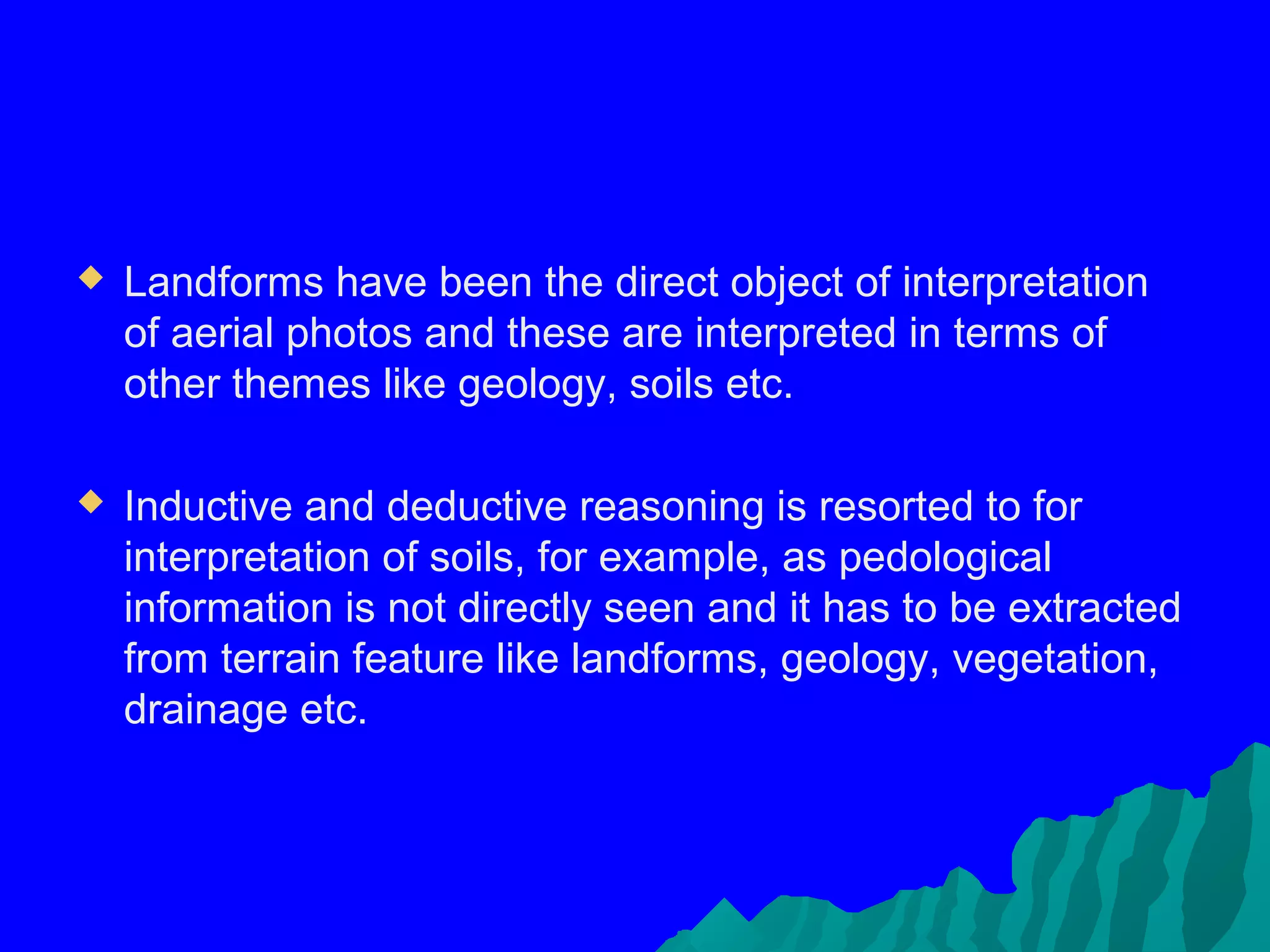    Landforms have been the direct object of interpretation
    of aerial photos and these are interpreted in terms of
    other themes like geology, soils etc.

   Inductive and deductive reasoning is resorted to for
    interpretation of soils, for example, as pedological
    information is not directly seen and it has to be extracted
    from terrain feature like landforms, geology, vegetation,
    drainage etc.
 