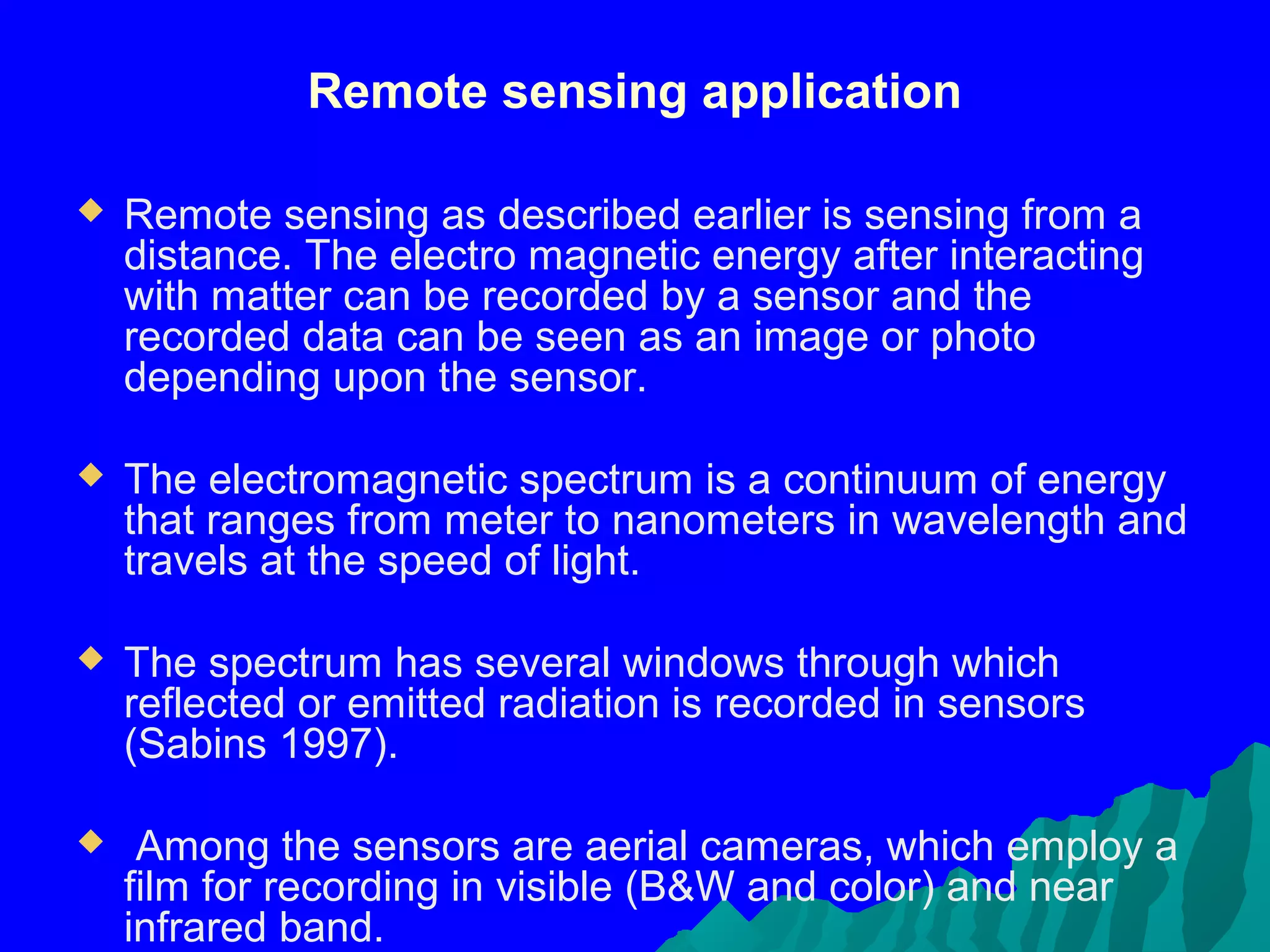 Remote sensing application

   Remote sensing as described earlier is sensing from a
    distance. The electro magnetic energy after interacting
    with matter can be recorded by a sensor and the
    recorded data can be seen as an image or photo
    depending upon the sensor.

   The electromagnetic spectrum is a continuum of energy
    that ranges from meter to nanometers in wavelength and
    travels at the speed of light.

   The spectrum has several windows through which
    reflected or emitted radiation is recorded in sensors
    (Sabins 1997).

    Among the sensors are aerial cameras, which employ a
    film for recording in visible (B&W and color) and near
    infrared band.
 