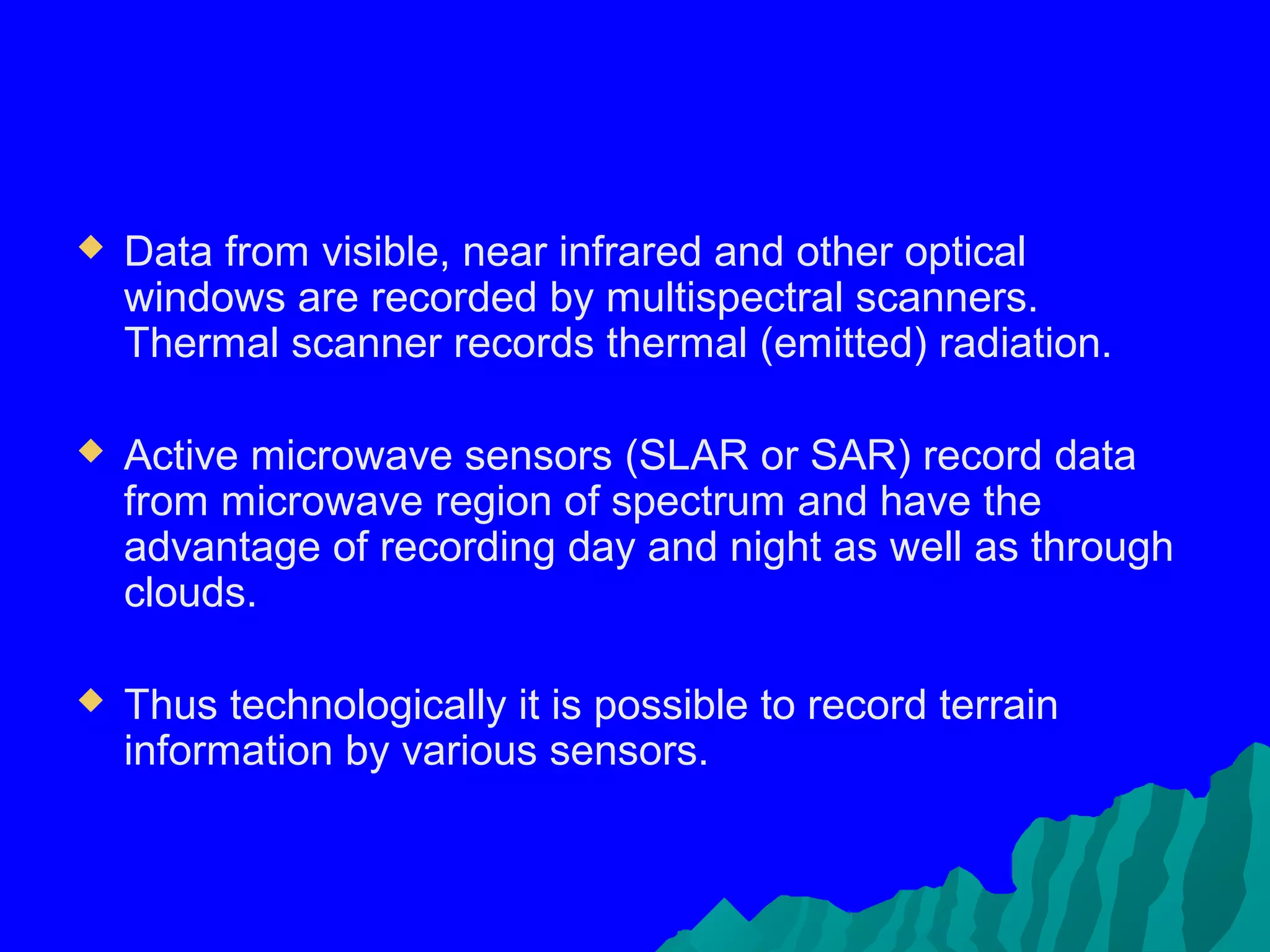    Data from visible, near infrared and other optical
    windows are recorded by multispectral scanners.
    Thermal scanner records thermal (emitted) radiation.

   Active microwave sensors (SLAR or SAR) record data
    from microwave region of spectrum and have the
    advantage of recording day and night as well as through
    clouds.

   Thus technologically it is possible to record terrain
    information by various sensors.
 