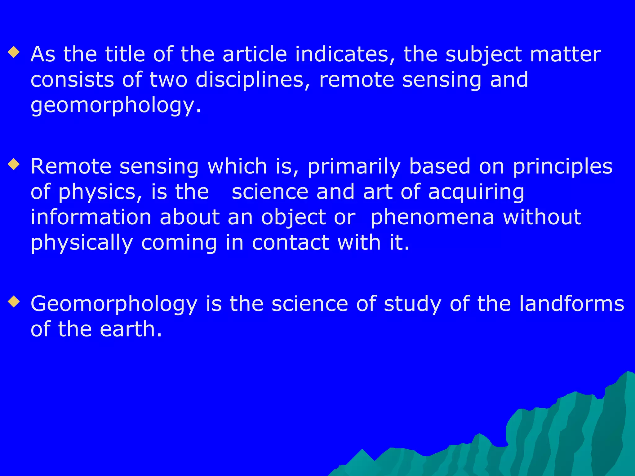    As the title of the article indicates, the subject matter
    consists of two disciplines, remote sensing and
    geomorphology.

   Remote sensing which is, primarily based on principles
    of physics, is the science and art of acquiring
    information about an object or phenomena without
    physically coming in contact with it.

   Geomorphology is the science of study of the landforms
    of the earth.
 