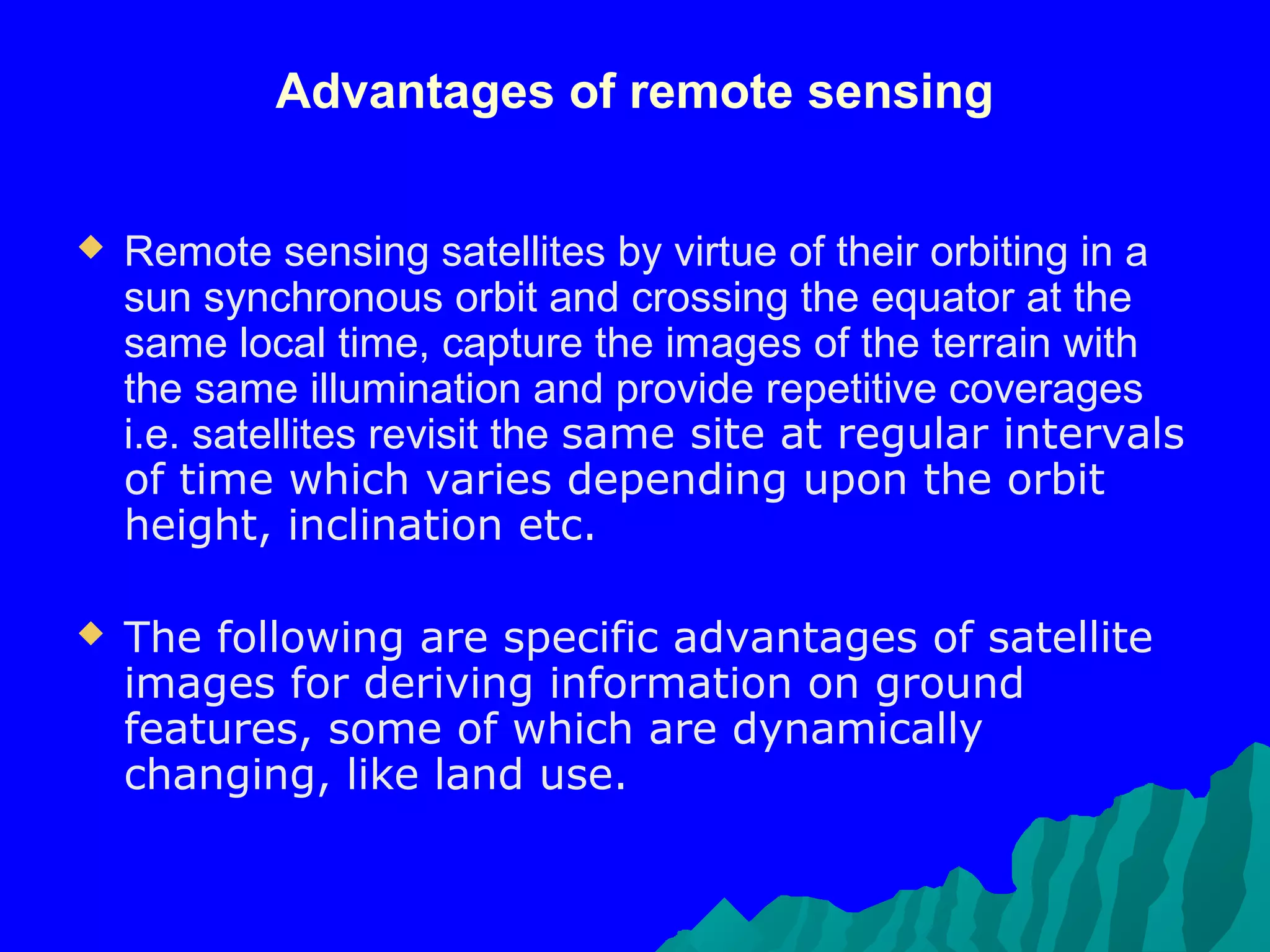 Advantages of remote sensing


   Remote sensing satellites by virtue of their orbiting in a
    sun synchronous orbit and crossing the equator at the
    same local time, capture the images of the terrain with
    the same illumination and provide repetitive coverages
    i.e. satellites revisit the same site at regular intervals
    of time which varies depending upon the orbit
    height, inclination etc.

   The following are specific advantages of satellite
    images for deriving information on ground
    features, some of which are dynamically
    changing, like land use.
 