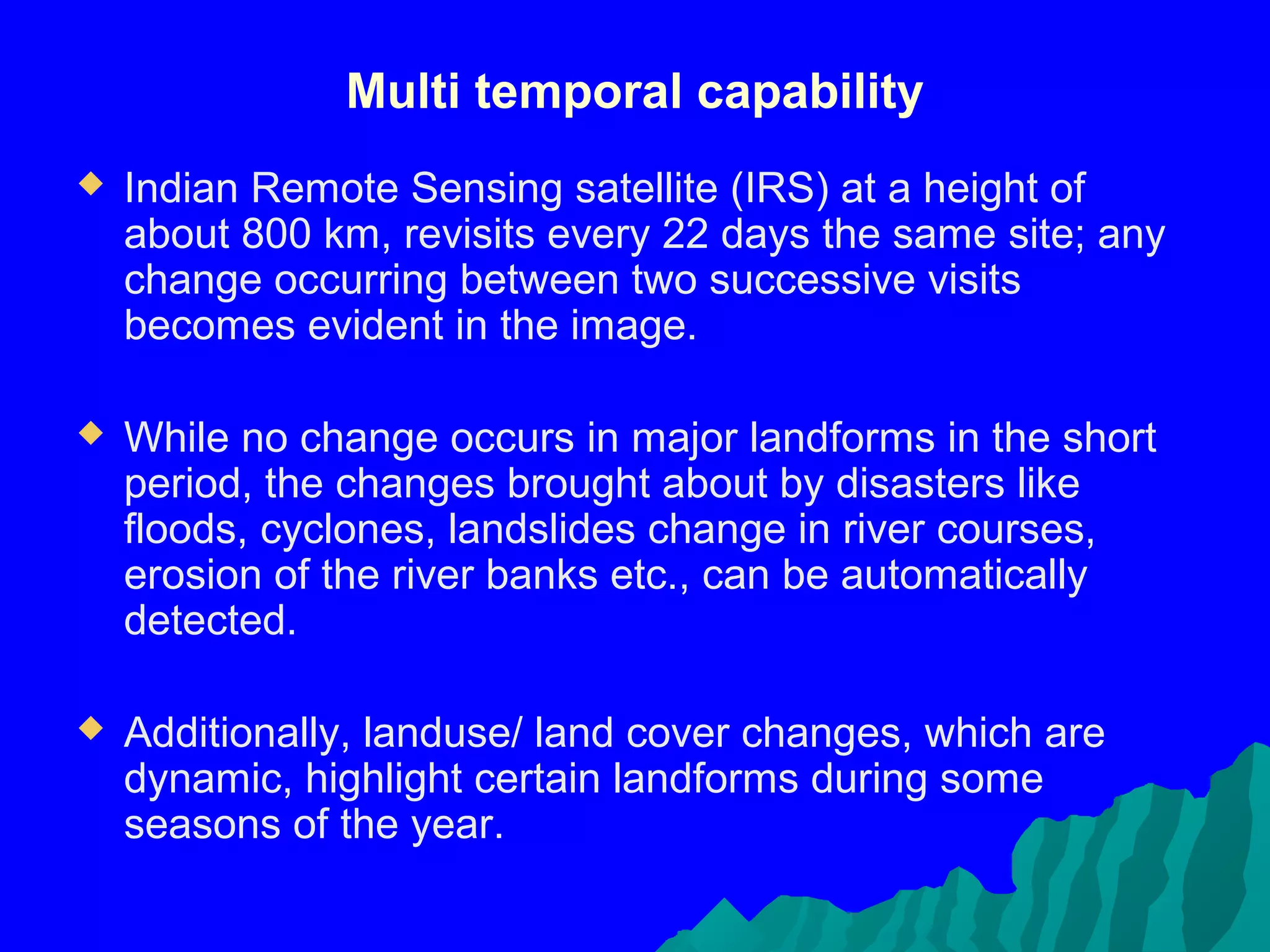Multi temporal capability
   Indian Remote Sensing satellite (IRS) at a height of
    about 800 km, revisits every 22 days the same site; any
    change occurring between two successive visits
    becomes evident in the image.

   While no change occurs in major landforms in the short
    period, the changes brought about by disasters like
    floods, cyclones, landslides change in river courses,
    erosion of the river banks etc., can be automatically
    detected.

   Additionally, landuse/ land cover changes, which are
    dynamic, highlight certain landforms during some
    seasons of the year.
 