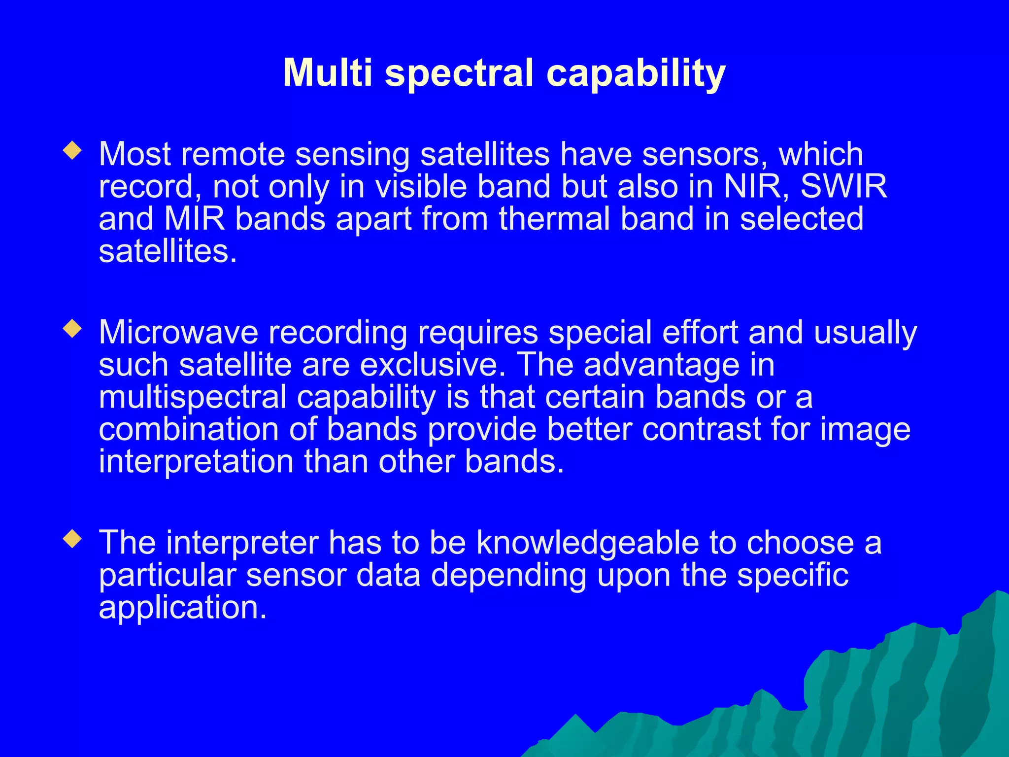 Multi spectral capability
   Most remote sensing satellites have sensors, which
    record, not only in visible band but also in NIR, SWIR
    and MIR bands apart from thermal band in selected
    satellites.

   Microwave recording requires special effort and usually
    such satellite are exclusive. The advantage in
    multispectral capability is that certain bands or a
    combination of bands provide better contrast for image
    interpretation than other bands.

   The interpreter has to be knowledgeable to choose a
    particular sensor data depending upon the specific
    application.
 