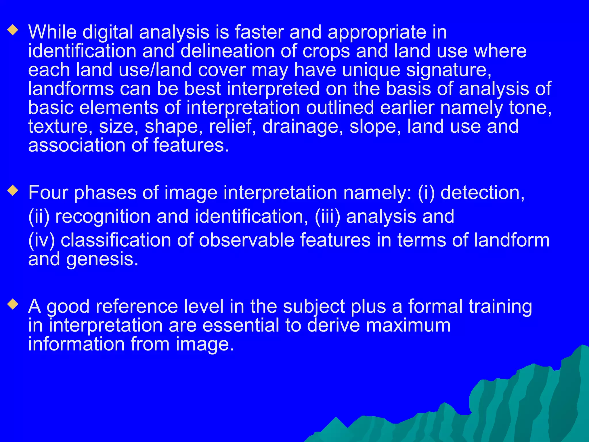    While digital analysis is faster and appropriate in
    identification and delineation of crops and land use where
    each land use/land cover may have unique signature,
    landforms can be best interpreted on the basis of analysis of
    basic elements of interpretation outlined earlier namely tone,
    texture, size, shape, relief, drainage, slope, land use and
    association of features.

   Four phases of image interpretation namely: (i) detection,
    (ii) recognition and identification, (iii) analysis and
    (iv) classification of observable features in terms of landform
    and genesis.

   A good reference level in the subject plus a formal training
    in interpretation are essential to derive maximum
    information from image.
 
