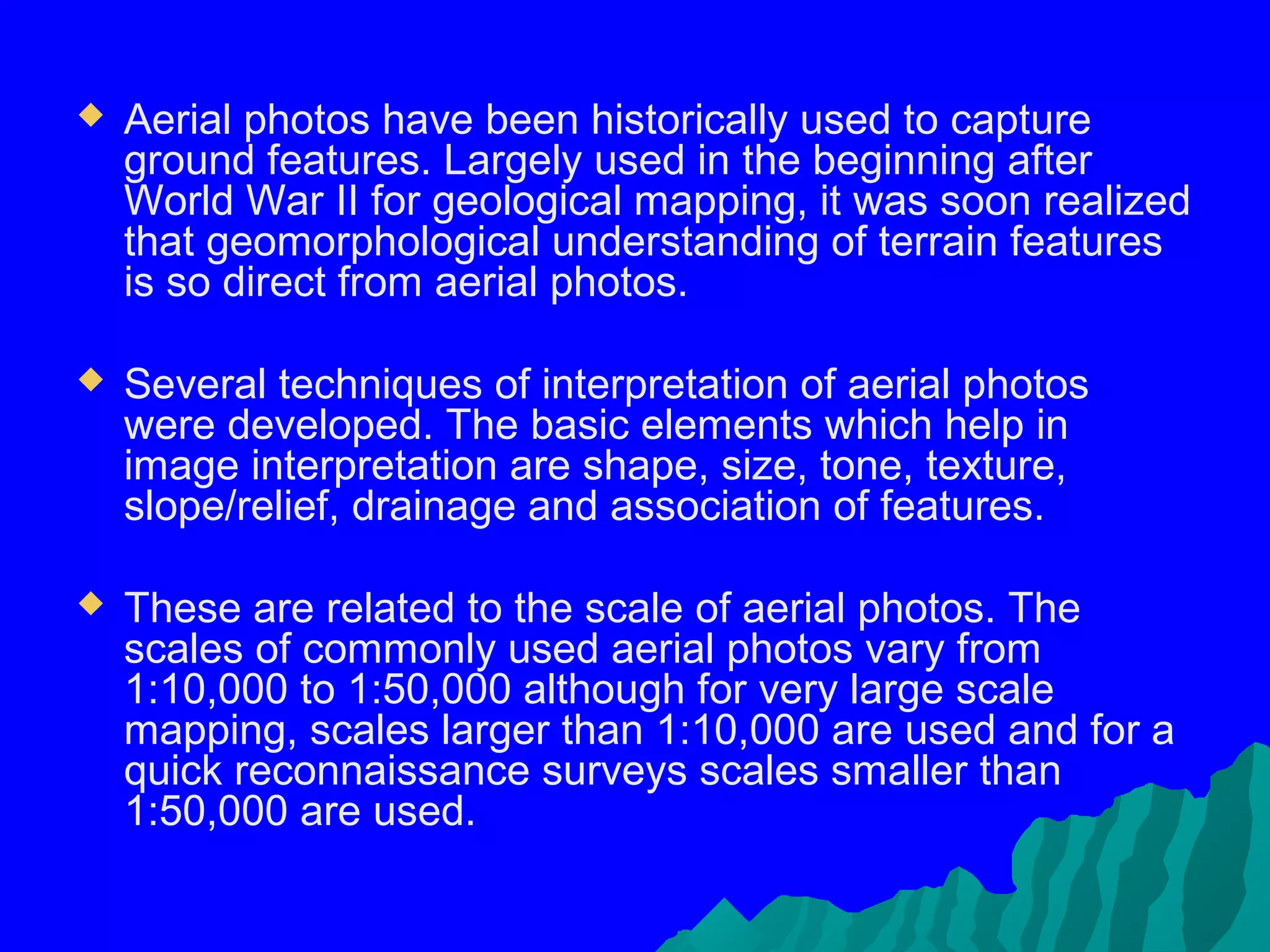    Aerial photos have been historically used to capture
    ground features. Largely used in the beginning after
    World War II for geological mapping, it was soon realized
    that geomorphological understanding of terrain features
    is so direct from aerial photos.

   Several techniques of interpretation of aerial photos
    were developed. The basic elements which help in
    image interpretation are shape, size, tone, texture,
    slope/relief, drainage and association of features.

   These are related to the scale of aerial photos. The
    scales of commonly used aerial photos vary from
    1:10,000 to 1:50,000 although for very large scale
    mapping, scales larger than 1:10,000 are used and for a
    quick reconnaissance surveys scales smaller than
    1:50,000 are used.
 