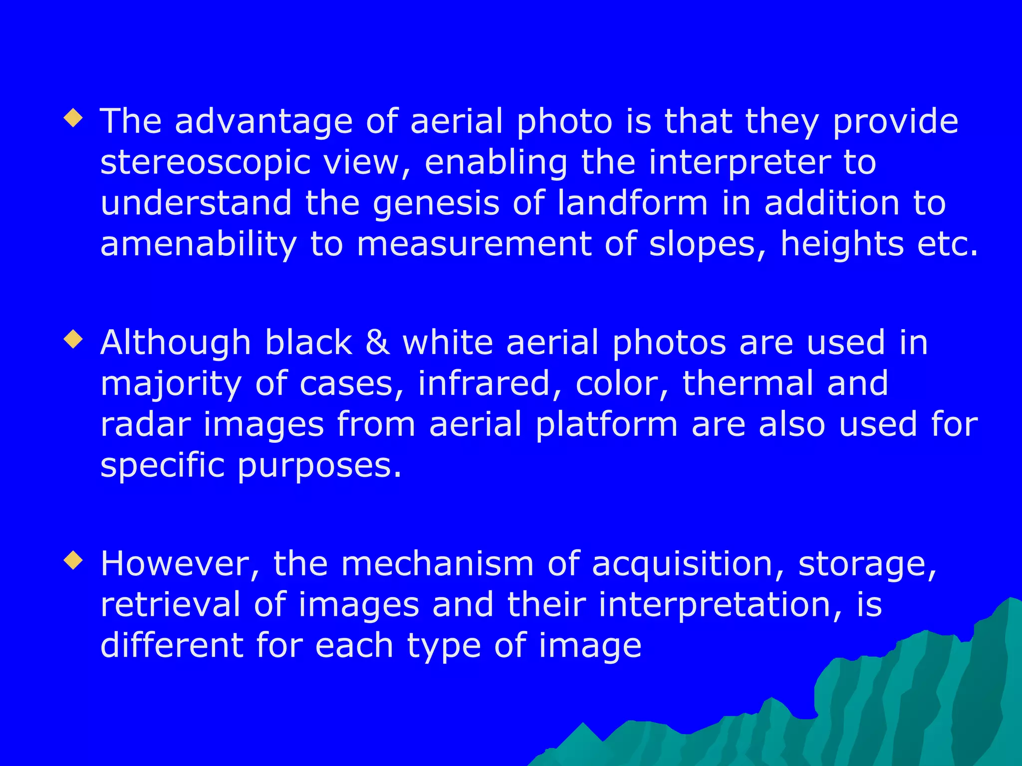   The advantage of aerial photo is that they provide
    stereoscopic view, enabling the interpreter to
    understand the genesis of landform in addition to
    amenability to measurement of slopes, heights etc.

   Although black & white aerial photos are used in
    majority of cases, infrared, color, thermal and
    radar images from aerial platform are also used for
    specific purposes.

   However, the mechanism of acquisition, storage,
    retrieval of images and their interpretation, is
    different for each type of image
 