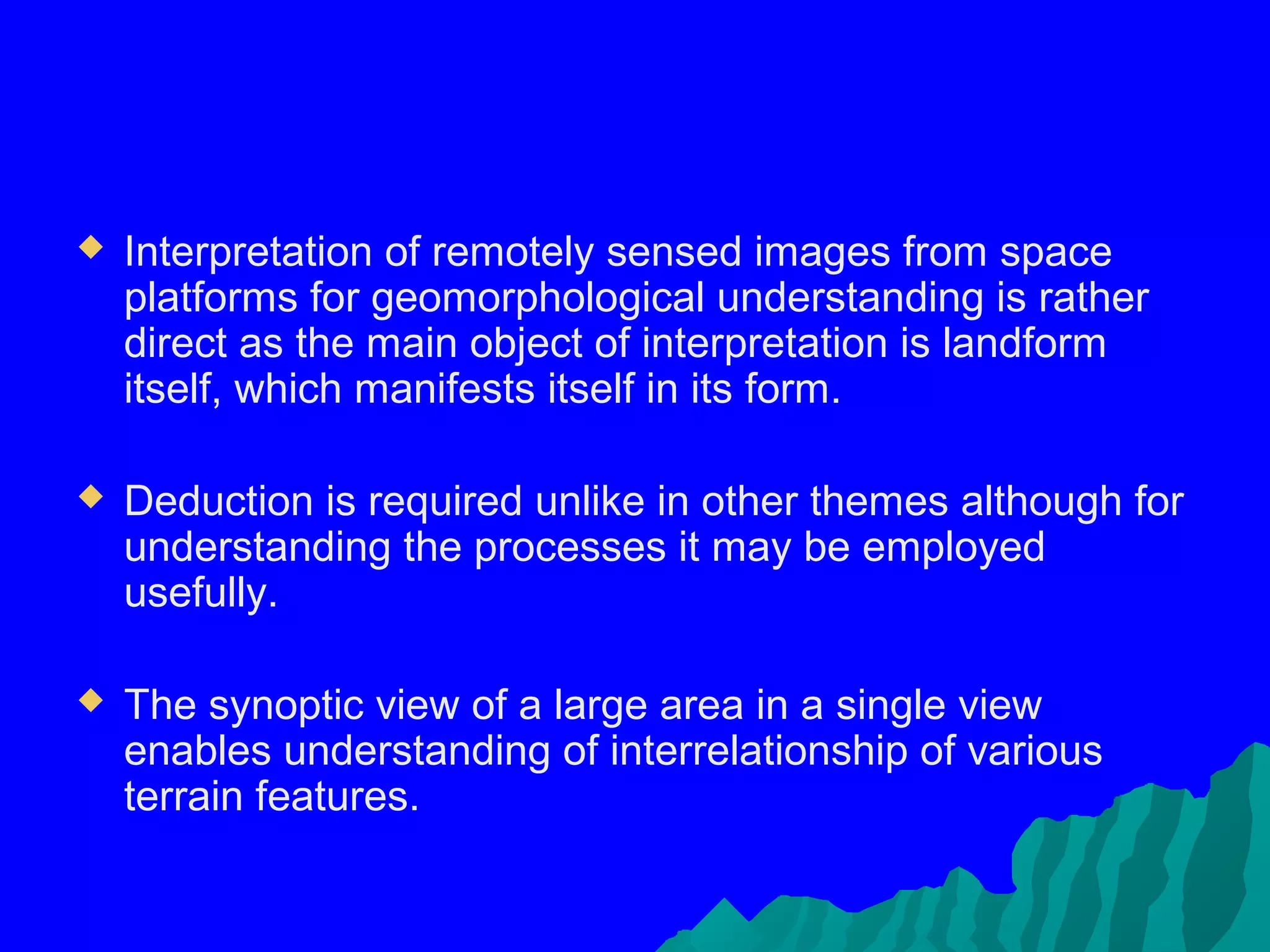    Interpretation of remotely sensed images from space
    platforms for geomorphological understanding is rather
    direct as the main object of interpretation is landform
    itself, which manifests itself in its form.

   Deduction is required unlike in other themes although for
    understanding the processes it may be employed
    usefully.

   The synoptic view of a large area in a single view
    enables understanding of interrelationship of various
    terrain features.
 
