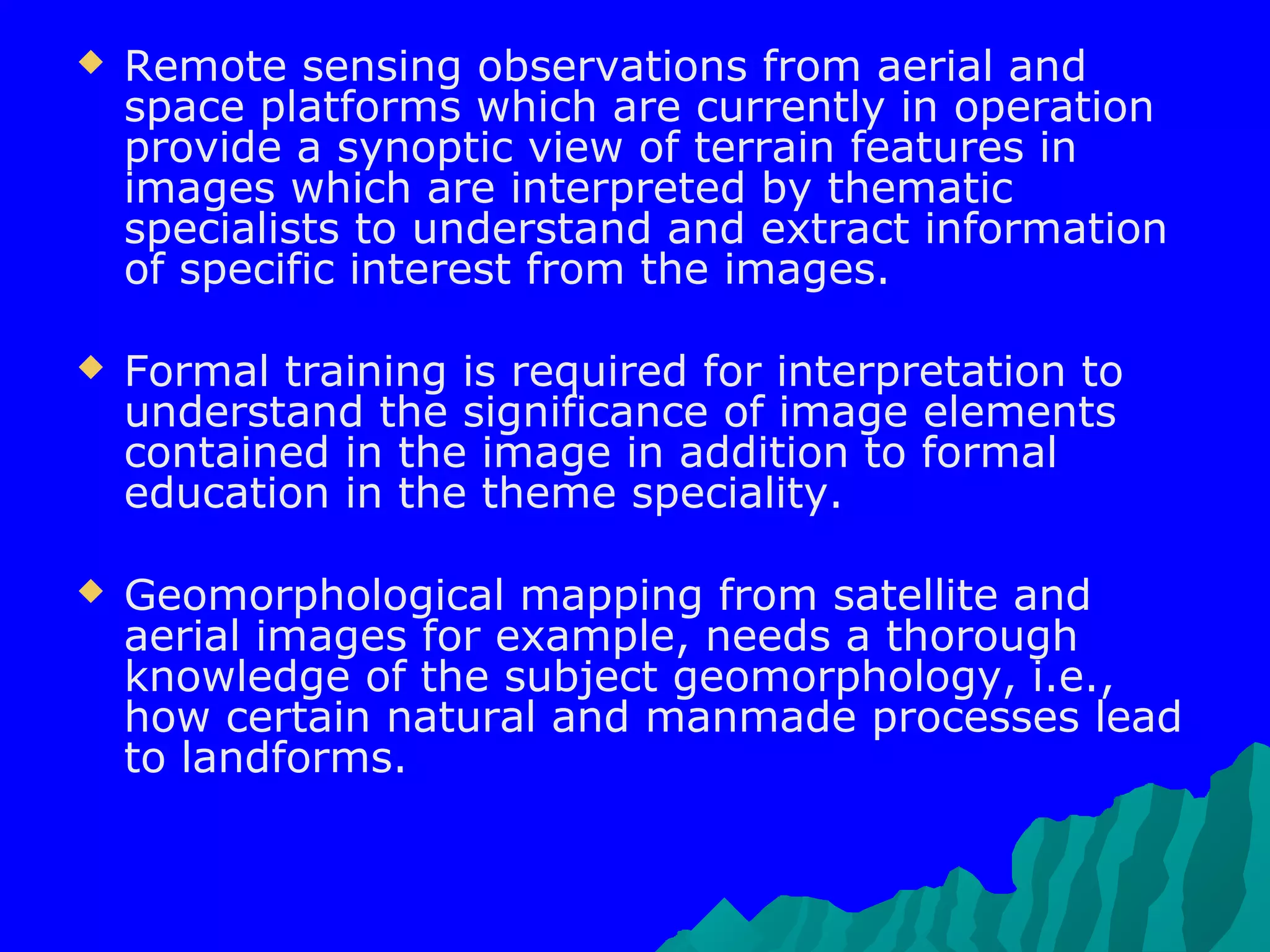    Remote sensing observations from aerial and
    space platforms which are currently in operation
    provide a synoptic view of terrain features in
    images which are interpreted by thematic
    specialists to understand and extract information
    of specific interest from the images.

   Formal training is required for interpretation to
    understand the significance of image elements
    contained in the image in addition to formal
    education in the theme speciality.

   Geomorphological mapping from satellite and
    aerial images for example, needs a thorough
    knowledge of the subject geomorphology, i.e.,
    how certain natural and manmade processes lead
    to landforms.
 