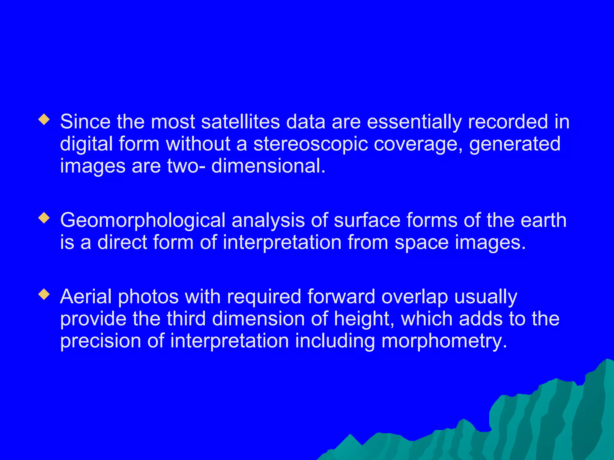    Since the most satellites data are essentially recorded in
    digital form without a stereoscopic coverage, generated
    images are two- dimensional.

   Geomorphological analysis of surface forms of the earth
    is a direct form of interpretation from space images.

   Aerial photos with required forward overlap usually
    provide the third dimension of height, which adds to the
    precision of interpretation including morphometry.
 