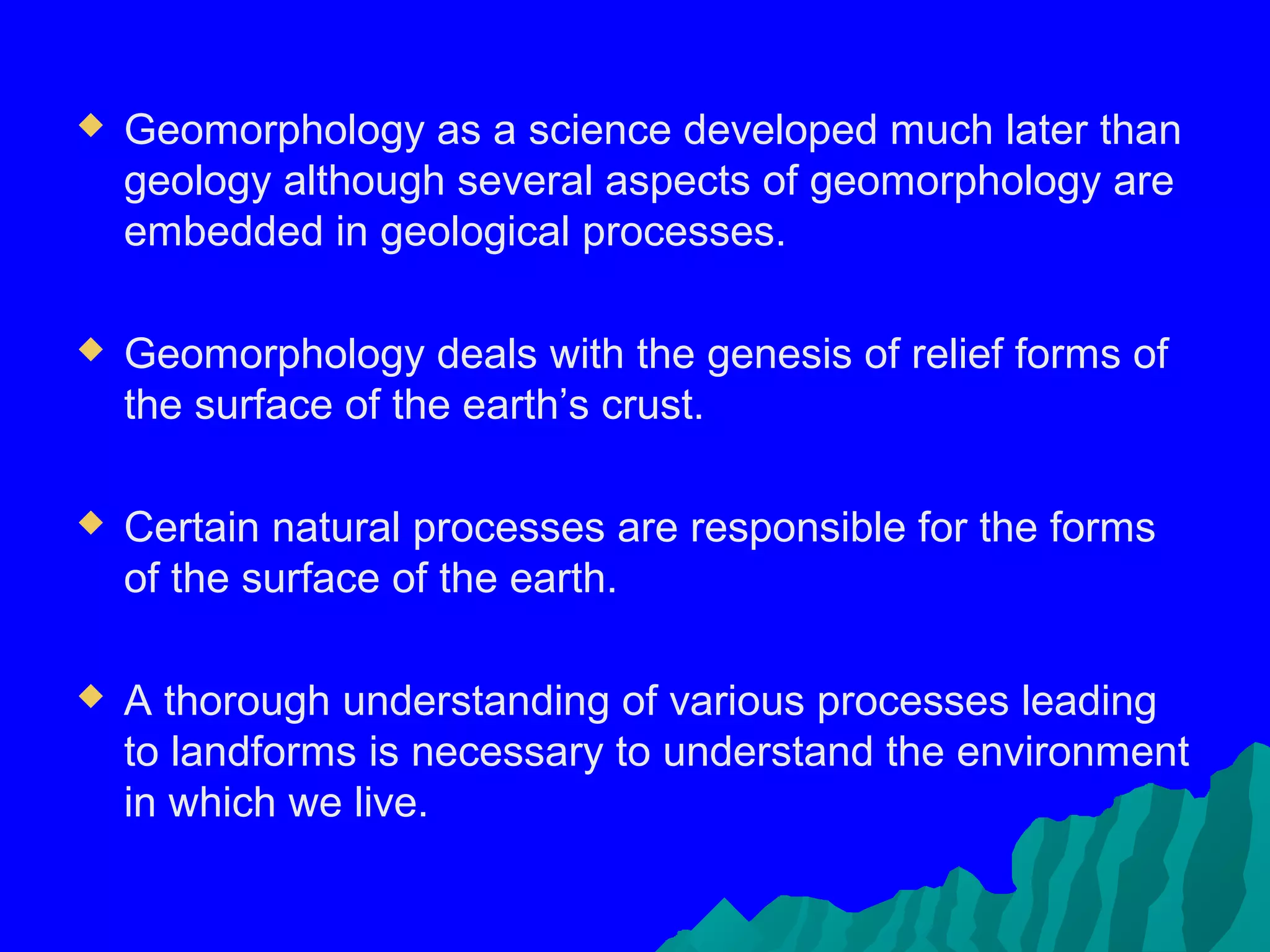    Geomorphology as a science developed much later than
    geology although several aspects of geomorphology are
    embedded in geological processes.

   Geomorphology deals with the genesis of relief forms of
    the surface of the earth’s crust.

   Certain natural processes are responsible for the forms
    of the surface of the earth.

   A thorough understanding of various processes leading
    to landforms is necessary to understand the environment
    in which we live.
 