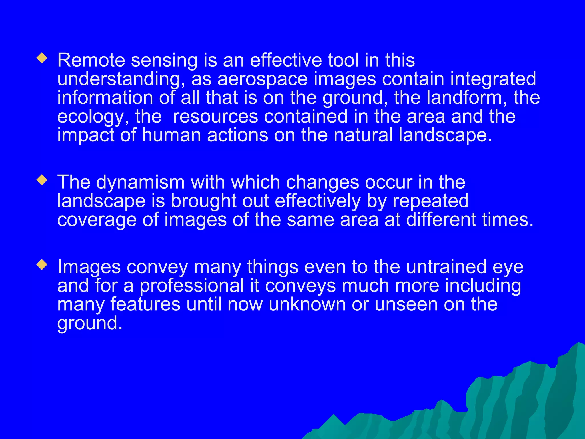    Remote sensing is an effective tool in this
    understanding, as aerospace images contain integrated
    information of all that is on the ground, the landform, the
    ecology, the resources contained in the area and the
    impact of human actions on the natural landscape.

   The dynamism with which changes occur in the
    landscape is brought out effectively by repeated
    coverage of images of the same area at different times.

   Images convey many things even to the untrained eye
    and for a professional it conveys much more including
    many features until now unknown or unseen on the
    ground.
 