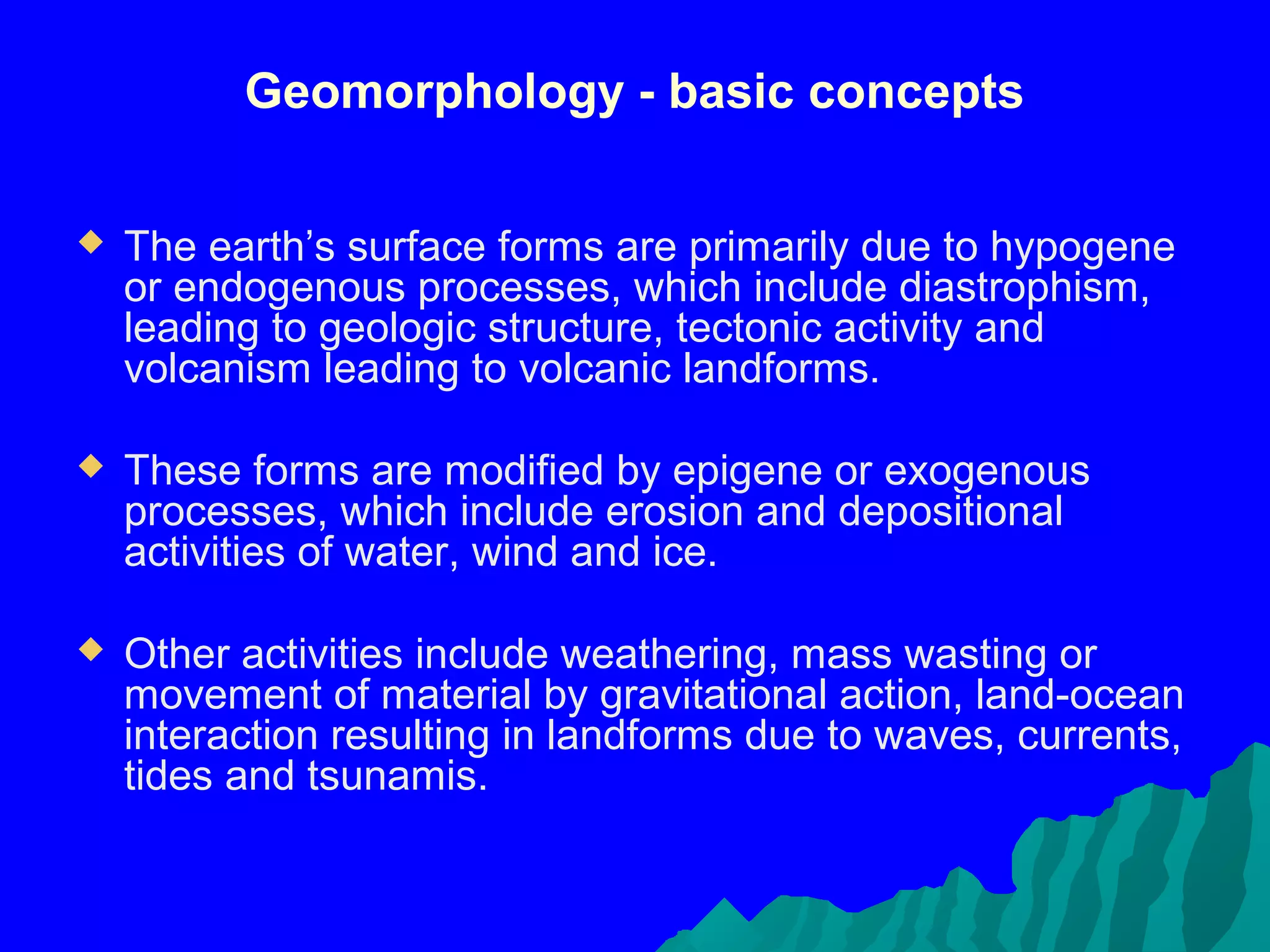 Geomorphology - basic concepts

   The earth’s surface forms are primarily due to hypogene
    or endogenous processes, which include diastrophism,
    leading to geologic structure, tectonic activity and
    volcanism leading to volcanic landforms.

   These forms are modified by epigene or exogenous
    processes, which include erosion and depositional
    activities of water, wind and ice.

   Other activities include weathering, mass wasting or
    movement of material by gravitational action, land-ocean
    interaction resulting in landforms due to waves, currents,
    tides and tsunamis.
 
