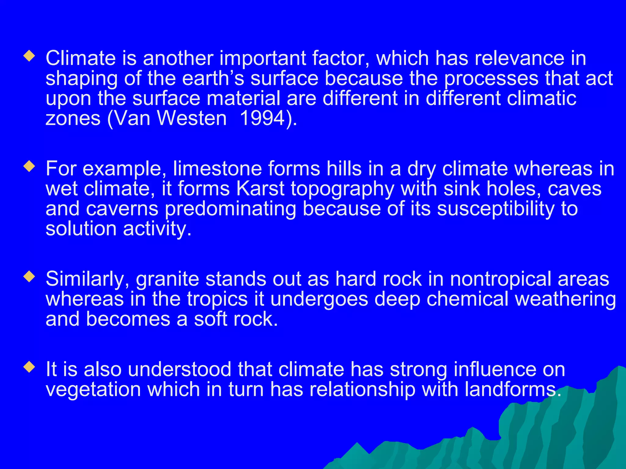    Climate is another important factor, which has relevance in
    shaping of the earth’s surface because the processes that act
    upon the surface material are different in different climatic
    zones (Van Westen 1994).

   For example, limestone forms hills in a dry climate whereas in
    wet climate, it forms Karst topography with sink holes, caves
    and caverns predominating because of its susceptibility to
    solution activity.

   Similarly, granite stands out as hard rock in nontropical areas
    whereas in the tropics it undergoes deep chemical weathering
    and becomes a soft rock.

   It is also understood that climate has strong influence on
    vegetation which in turn has relationship with landforms.
 