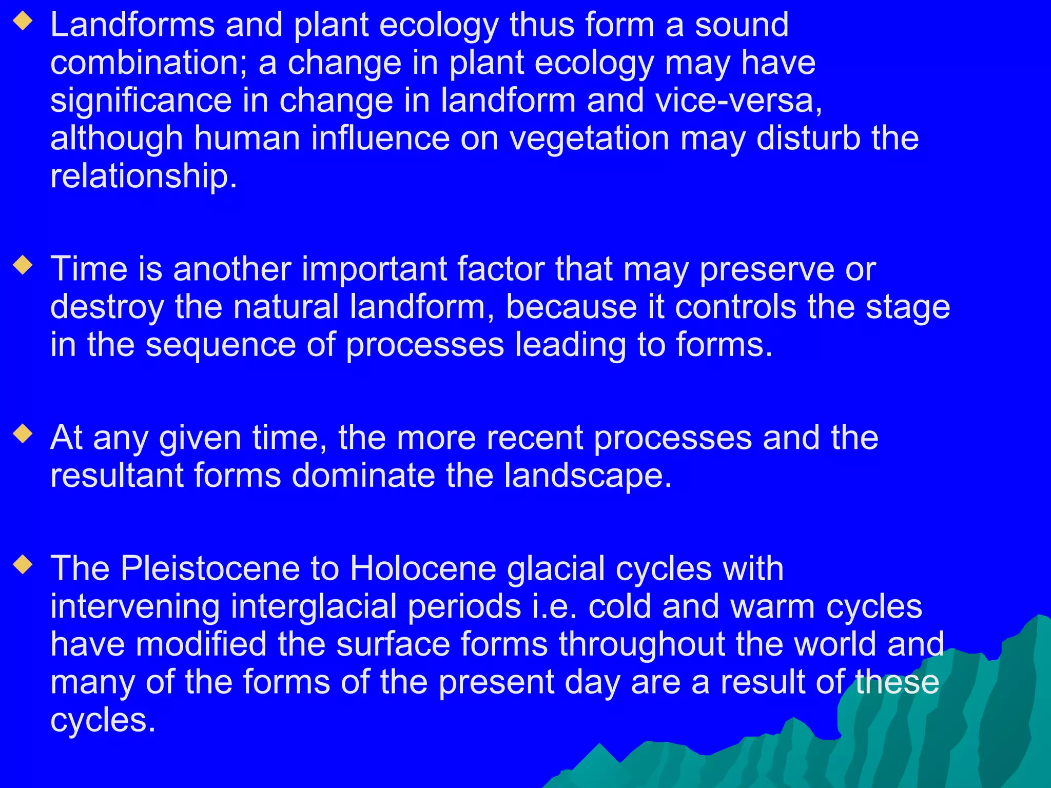    Landforms and plant ecology thus form a sound
    combination; a change in plant ecology may have
    significance in change in landform and vice-versa,
    although human influence on vegetation may disturb the
    relationship.

   Time is another important factor that may preserve or
    destroy the natural landform, because it controls the stage
    in the sequence of processes leading to forms.

   At any given time, the more recent processes and the
    resultant forms dominate the landscape.

   The Pleistocene to Holocene glacial cycles with
    intervening interglacial periods i.e. cold and warm cycles
    have modified the surface forms throughout the world and
    many of the forms of the present day are a result of these
    cycles.
 
