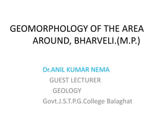 GEOMORPHOLOGY OF THE AREA
AROUND, BHARVELI.(M.P.)
Dr.ANIL KUMAR NEMA
GUEST LECTURER
GEOLOGY
Govt.J.S.T.P.G.College Balaghat